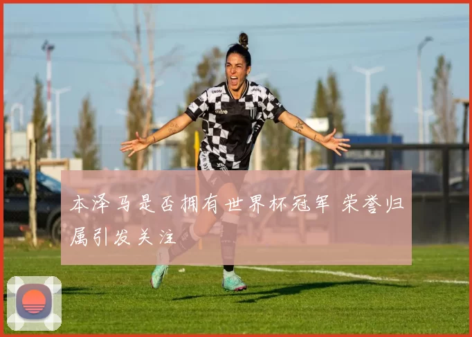 本泽马是否拥有世界杯冠军 荣誉归属引发关注