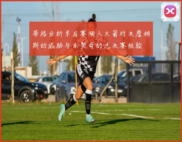 蒂格分析季后赛湖人火箭对决詹姆斯的威胁与东契奇的总决赛经验