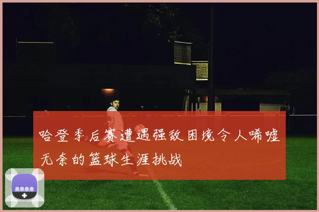 哈登季后赛遭遇强敌困境令人唏嘘无奈的篮球生涯挑战